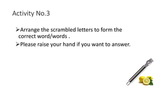 Activity No.3
Arrange the scrambled letters to form the
correct word/words .
Please raise your hand if you want to answer.
 