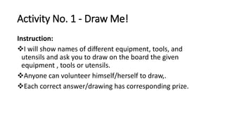 Activity No. 1 - Draw Me!
Instruction:
I will show names of different equipment, tools, and
utensils and ask you to draw on the board the given
equipment , tools or utensils.
Anyone can volunteer himself/herself to draw,.
Each correct answer/drawing has corresponding prize.
 