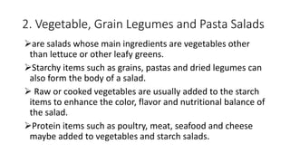 2. Vegetable, Grain Legumes and Pasta Salads
are salads whose main ingredients are vegetables other
than lettuce or other leafy greens.
Starchy items such as grains, pastas and dried legumes can
also form the body of a salad.
 Raw or cooked vegetables are usually added to the starch
items to enhance the color, flavor and nutritional balance of
the salad.
Protein items such as poultry, meat, seafood and cheese
maybe added to vegetables and starch salads.
 