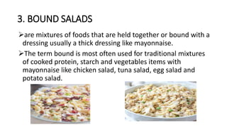 3. BOUND SALADS
are mixtures of foods that are held together or bound with a
dressing usually a thick dressing like mayonnaise.
The term bound is most often used for traditional mixtures
of cooked protein, starch and vegetables items with
mayonnaise like chicken salad, tuna salad, egg salad and
potato salad.
 
