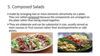 5. Composed Salads
made by arranging two or more elements attractively on a plate.
They are called composed because the components are arranged on
the plate rather than being mixed together.
They are elaborate and can be substantial in size, usually served as
main courses or fruit courses rather than accompaniments or side
dishes.
 