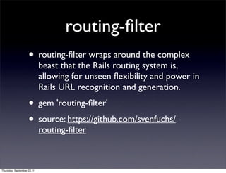 routing-ﬁlter
                    • routing-ﬁlter wraps around the complex
                             beast that the Rails routing system is,
                             allowing for unseen ﬂexibility and power in
                             Rails URL recognition and generation.
                    • gem 'routing-ﬁlter'
                    • source: https://github.com/svenfuchs/
                             routing-ﬁlter



Thursday, September 22, 11
 