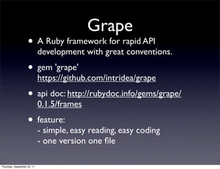 Grape
                    • A Ruby framework for rapid API
                             development with great conventions.
                    • gem 'grape'
                             https://github.com/intridea/grape
                    • api doc: http://rubydoc.info/gems/grape/
                             0.1.5/frames
                    • feature:
                             - simple, easy reading, easy coding
                             - one version one ﬁle

Thursday, September 22, 11
 