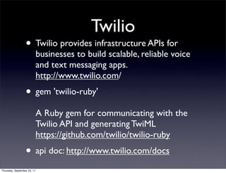 Twilio
                  • Twilio provides infrastructure APIs for
                             businesses to build scalable, reliable voice
                             and text messaging apps.
                             http://www.twilio.com/
                  • gem 'twilio-ruby'
                             A Ruby gem for communicating with the
                             Twilio API and generating TwiML
                             https://github.com/twilio/twilio-ruby
                  • api doc: http://www.twilio.com/docs
Thursday, September 22, 11
 