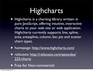 Highcharts
                  • Highcharts is a charting library written in
                             pure JavaScript, offering intuitive, interactive
                             charts to your web site or web application.
                             Highcharts currently supports line, spline,
                             area, areaspline, column, bar, pie and scatter
                             chart types.
                  • homepage: http://www.highcharts.com/
                  • railscasts: http://railscasts.com/episodes/
                             223-charts
                  • Free for Non-commercial
Thursday, September 22, 11
 