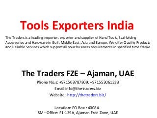 Tools Exporters India
The Traders is a leading importer, exporter and supplier of Hand Tools, Scaffolding
Accessories and Hardware in Gulf, Middle East, Asia and Europe. We offer Quality Products
and Reliable Services which support all your business requirements in specified time frame.




          The Traders FZE – Ajaman, UAE
                   Phone No.s: +971503787809, +971553061333
                           Email:info@thetraders.biz
                         Website : http://thetraders.biz/

                             Location: PO Box : 40084.
                    SM –Office: F1-139A, Ajaman Free Zone, UAE
 