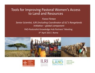 Tools	for	Improving	Pastoral	Women’s	Access	
to	Land	and	Resources	
Fiona	Flintan	
Senior	Scien-st,	ILRI	(including	Coordinator	of	ILC’s	Rangelands	
Ini-a-ve	–	global	component	
FAO-Pastoralist	Knowledge	Hub	Partners’	MeeCng	
3rd	April	2017,	Rome	
 