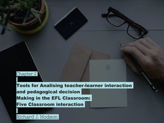 Chapter 2
Tools for Analising teacher-learner interaction
and pedagogical decision
Making in the EFL Classroom:
Five Classroom interaction
Richard J. Hodson
 