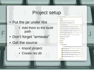 Project setup
●   Put the jar under libs
        ●   Add them to the build
             path
●   Don’t forget “armeabi”
●   Get the source
        ●   Import project
        ●   Create res dir
 