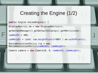 Creating the Engine (1/2)
public Engine onLoadEngine() {
DisplayMetrics om = new DisplayMetrics();
getWindowManager().getDefaultDisplay().getMetrics(om);
camWidth = 480;
camHeight = (int) (om.heightPixels*480f / om.widthPixels);
RatioResolutionPolicy rrp = new
RatioResolutionPolicy(camWidth, camHeight);
Camera camera = new Camera(0, 0, camWidth, camHeight);
 