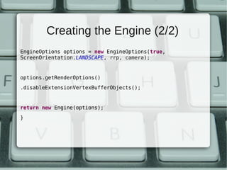 Creating the Engine (2/2)
EngineOptions options = new EngineOptions(true,
ScreenOrientation.LANDSCAPE, rrp, camera);


options.getRenderOptions()
.disableExtensionVertexBufferObjects();


return new Engine(options);
}
 
