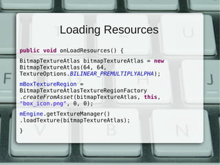 Loading Resources
public void onLoadResources() {
BitmapTextureAtlas bitmapTextureAtlas = new
BitmapTextureAtlas(64, 64,
TextureOptions.BILINEAR_PREMULTIPLYALPHA);
mBoxTextureRegion =
BitmapTextureAtlasTextureRegionFactory
.createFromAsset(bitmapTextureAtlas, this,
"box_icon.png", 0, 0);
mEngine.getTextureManager()
.loadTexture(bitmapTextureAtlas);
}
 