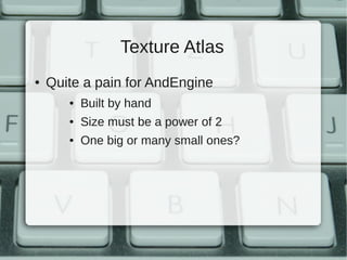 Texture Atlas
●   Quite a pain for AndEngine
       ●   Built by hand
       ●   Size must be a power of 2
       ●   One big or many small ones?
 