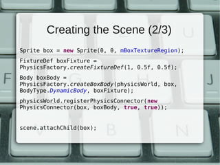 Creating the Scene (2/3)
Sprite box = new Sprite(0, 0, mBoxTextureRegion);
FixtureDef boxFixture =
PhysicsFactory.createFixtureDef(1, 0.5f, 0.5f);
Body boxBody =
PhysicsFactory.createBoxBody(physicsWorld, box,
BodyType.DynamicBody, boxFixture);
physicsWorld.registerPhysicsConnector(new
PhysicsConnector(box, boxBody, true, true));


scene.attachChild(box);
 