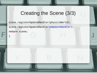 Creating the Scene (3/3)
scene.registerUpdateHandler(physicsWorld);
scene.registerUpdateHandler(mUpdateHandler);
return scene;
}
 
