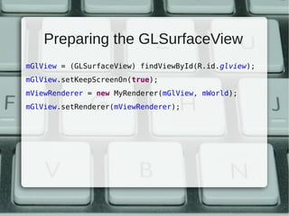 Preparing the GLSurfaceView
mGlView = (GLSurfaceView) findViewById(R.id.glview);
mGlView.setKeepScreenOn(true);
mViewRenderer = new MyRenderer(mGlView, mWorld);
mGlView.setRenderer(mViewRenderer);
 