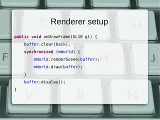 Renderer setup
public void onDrawFrame(GL10 gl) {
    buffer.clear(back);
    synchronized (mWorld) {
        mWorld.renderScene(buffer);
        mWorld.draw(buffer);
    }
    buffer.display();
}
 
