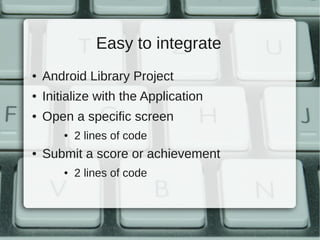 Easy to integrate
●   Android Library Project
●   Initialize with the Application
●   Open a specific screen
        ●   2 lines of code
●   Submit a score or achievement
        ●   2 lines of code
 