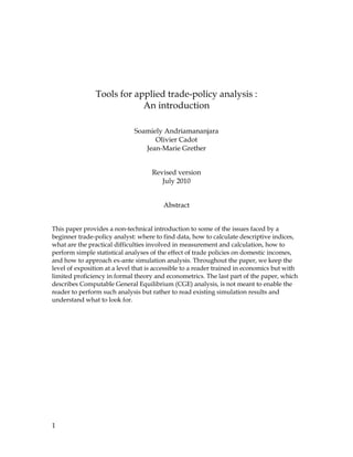 Tools for applied trade-policy analysis :
                            An introduction

                              Soamiely Andriamananjara
                                    Olivier Cadot
                                 Jean-Marie Grether


                                     Revised version
                                        July 2010


                                         Abstract


This paper provides a non-technical introduction to some of the issues faced by a
beginner trade-policy analyst: where to find data, how to calculate descriptive indices,
what are the practical difficulties involved in measurement and calculation, how to
perform simple statistical analyses of the effect of trade policies on domestic incomes,
and how to approach ex-ante simulation analysis. Throughout the paper, we keep the
level of exposition at a level that is accessible to a reader trained in economics but with
limited proficiency in formal theory and econometrics. The last part of the paper, which
describes Computable General Equilibrium (CGE) analysis, is not meant to enable the
reader to perform such analysis but rather to read existing simulation results and
understand what to look for.




1
 