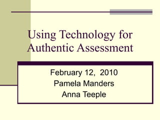 Using Technology for Authentic Assessment February 12,  2010 Pamela Manders Anna Teeple 