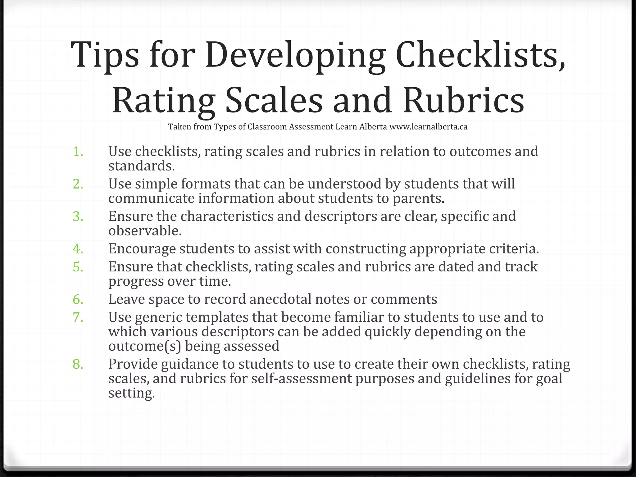 Tips for Developing Checklists,
Rating Scales and RubricsTaken from Types of Classroom Assessment Learn Alberta www.learnalberta.ca
1. Use checklists, rating scales and rubrics in relation to outcomes and
standards.
2. Use simple formats that can be understood by students that will
communicate information about students to parents.
3. Ensure the characteristics and descriptors are clear, specific and
observable.
4. Encourage students to assist with constructing appropriate criteria.
5. Ensure that checklists, rating scales and rubrics are dated and track
progress over time.
6. Leave space to record anecdotal notes or comments
7. Use generic templates that become familiar to students to use and to
which various descriptors can be added quickly depending on the
outcome(s) being assessed
8. Provide guidance to students to use to create their own checklists, rating
scales, and rubrics for self-assessment purposes and guidelines for goal
setting.
 