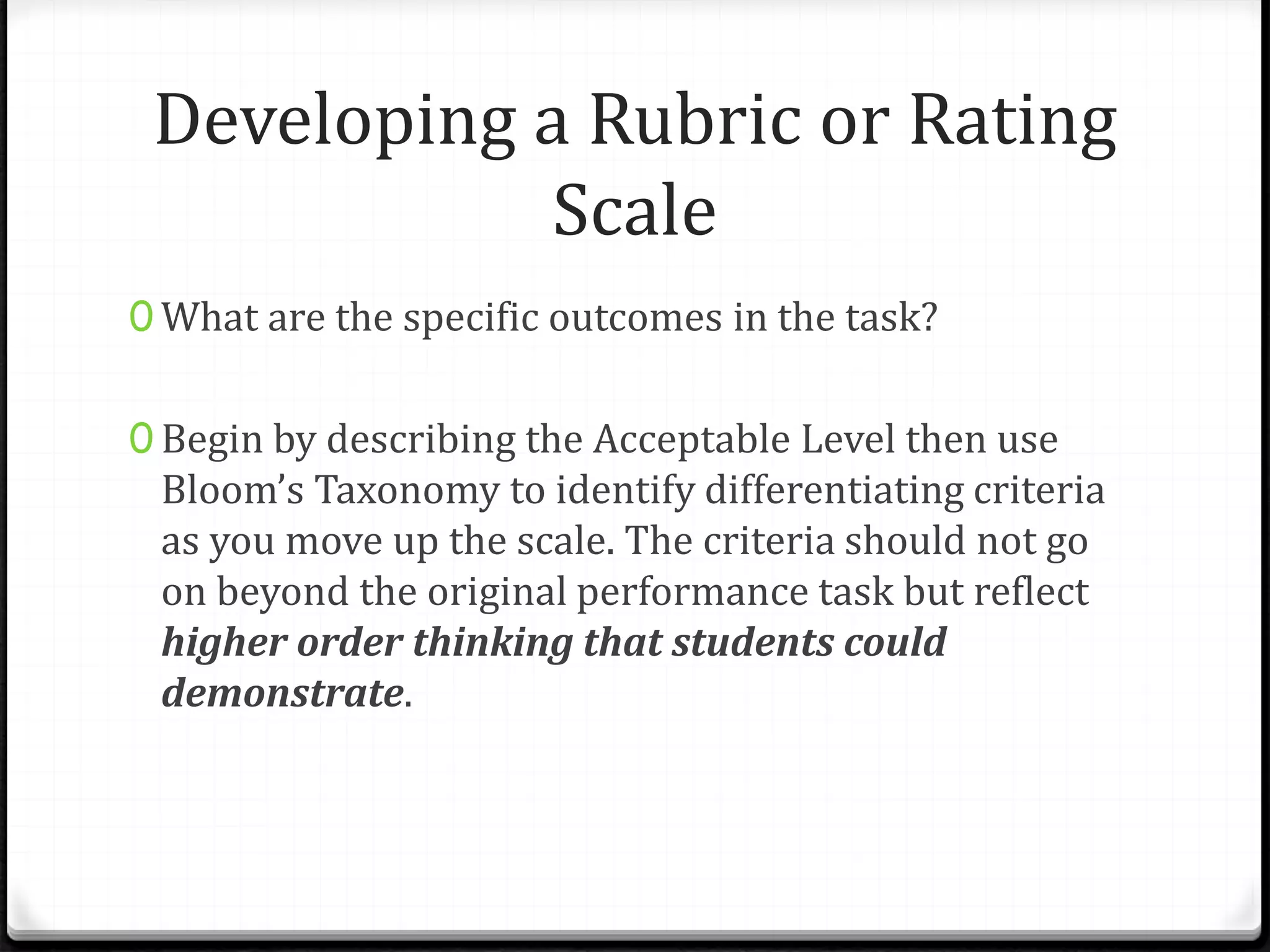 Developing a Rubric or Rating
Scale
0 What are the specific outcomes in the task?
0 Begin by describing the Acceptable Level then use
Bloom’s Taxonomy to identify differentiating criteria
as you move up the scale. The criteria should not go
on beyond the original performance task but reflect
higher order thinking that students could
demonstrate.
 