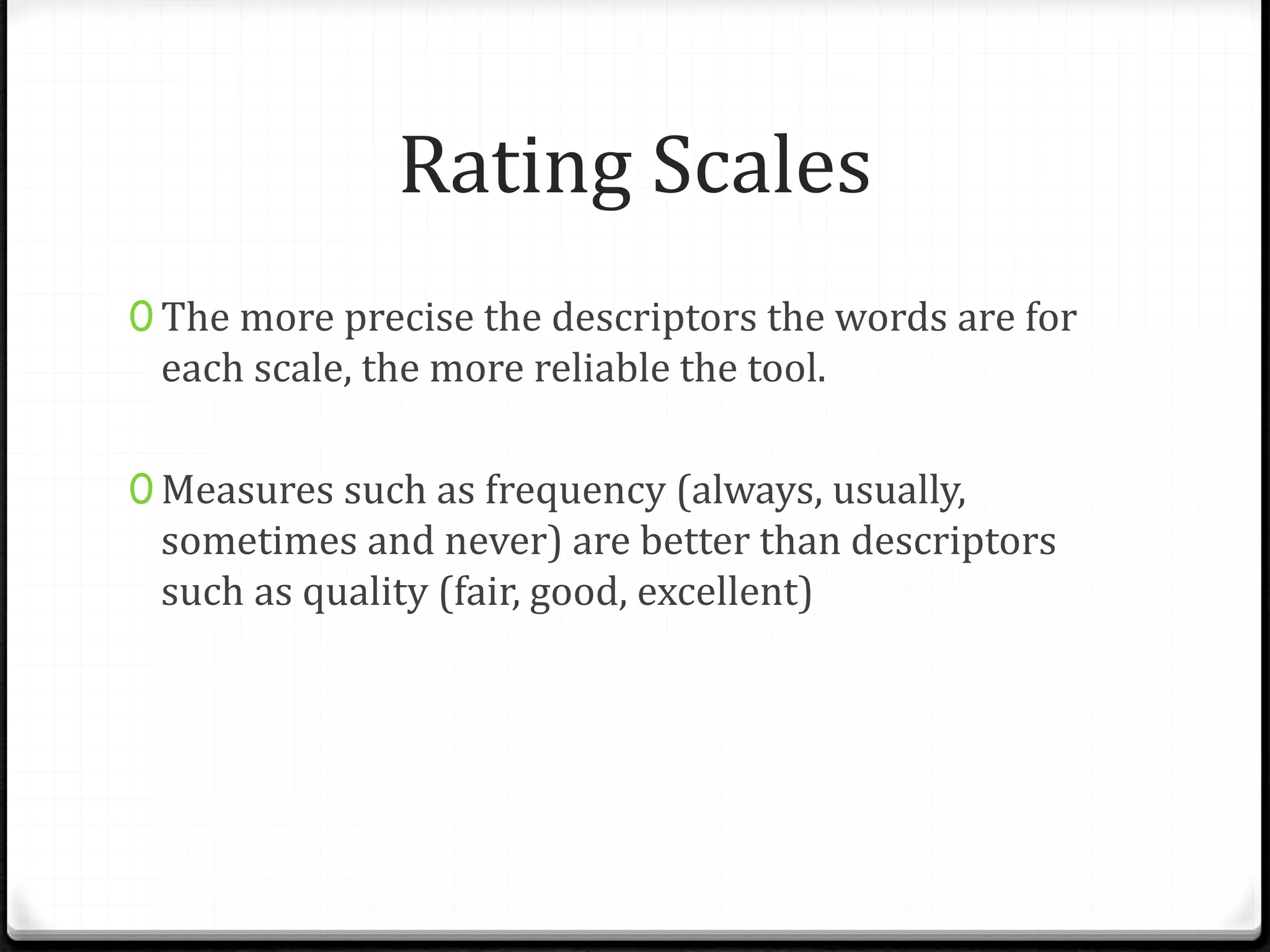 Rating Scales
0 The more precise the descriptors the words are for
each scale, the more reliable the tool.
0 Measures such as frequency (always, usually,
sometimes and never) are better than descriptors
such as quality (fair, good, excellent)
 