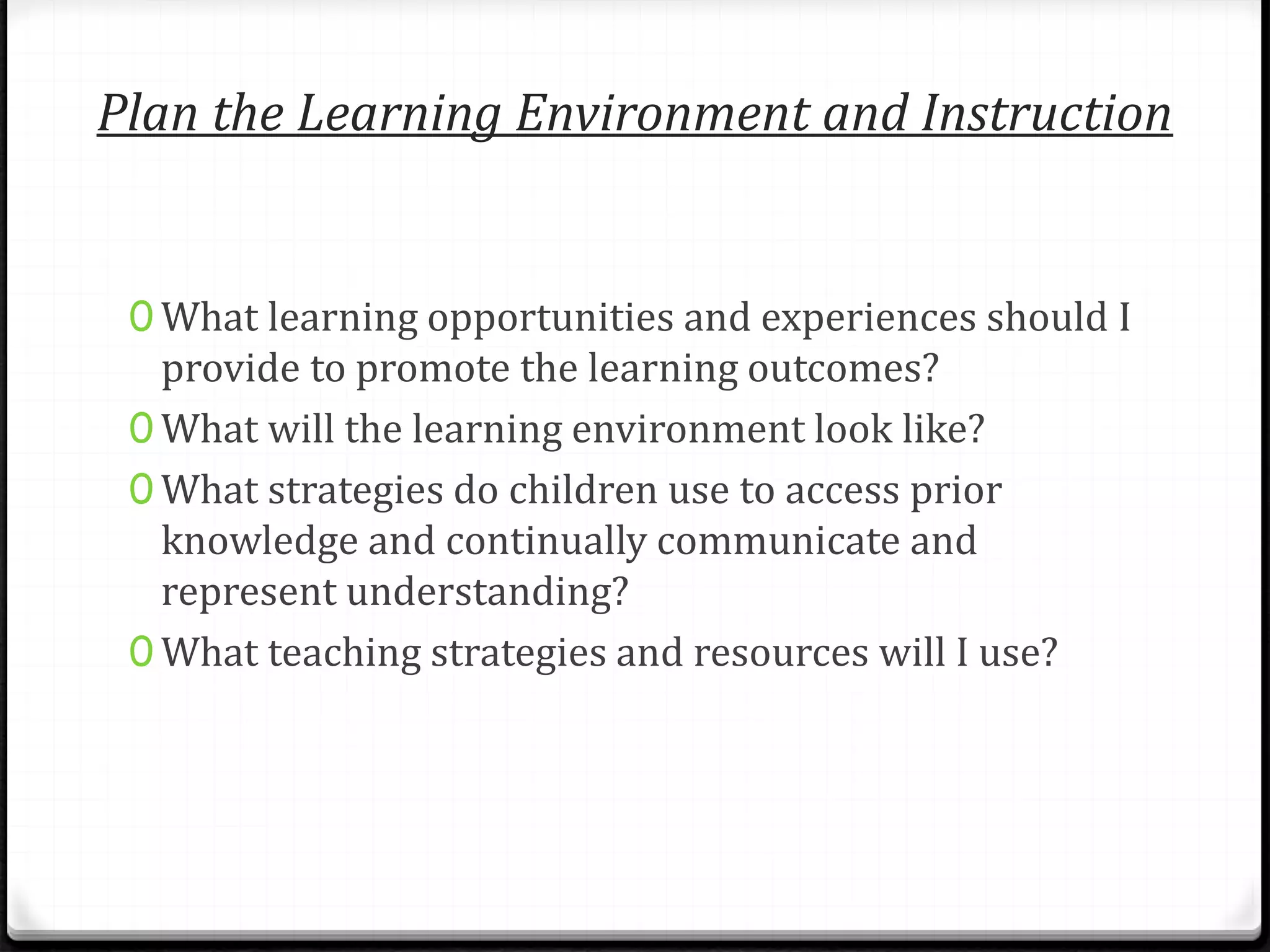 Plan the Learning Environment and Instruction
0 What learning opportunities and experiences should I
provide to promote the learning outcomes?
0 What will the learning environment look like?
0 What strategies do children use to access prior
knowledge and continually communicate and
represent understanding?
0 What teaching strategies and resources will I use?
 
