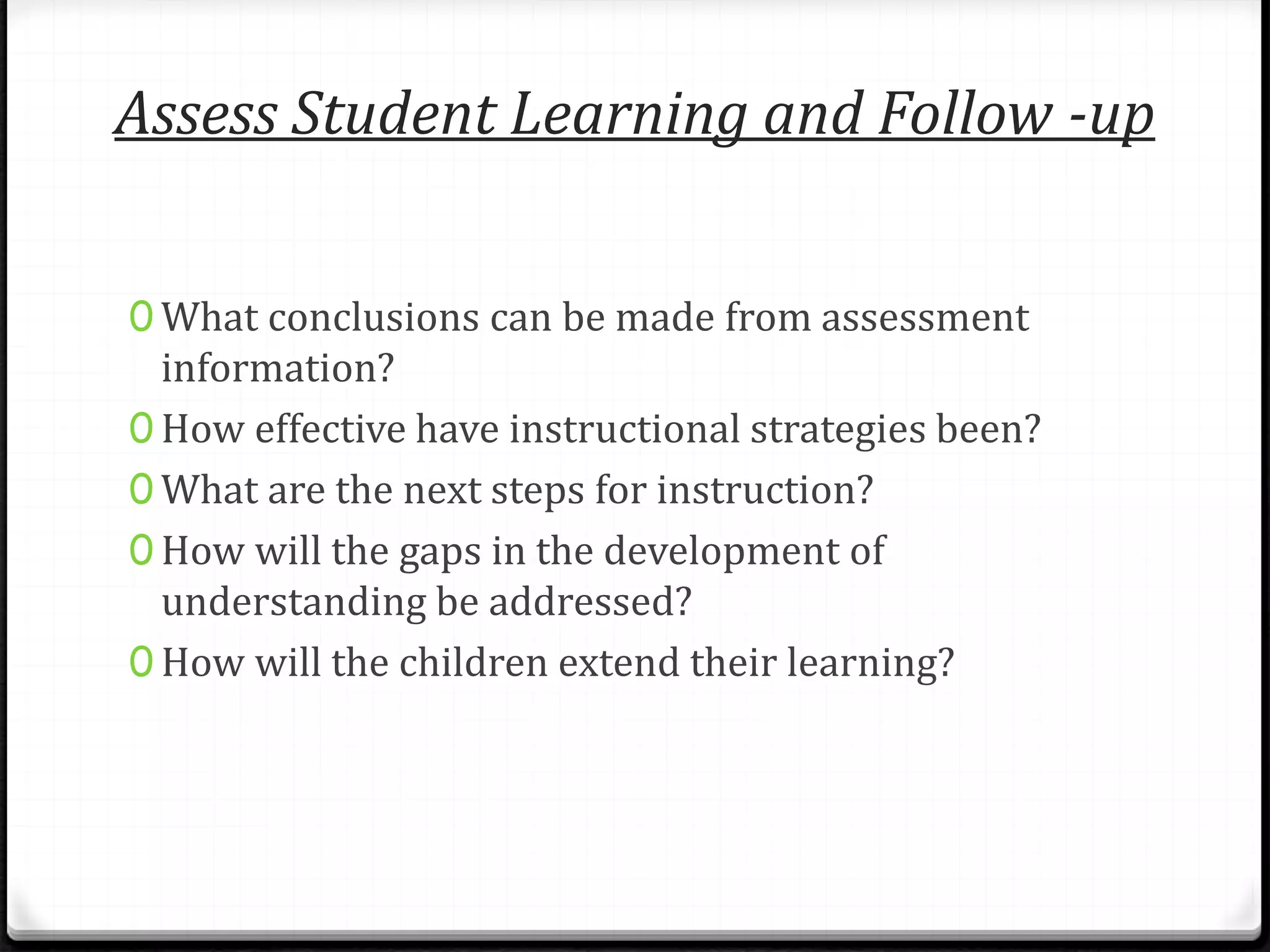 Assess Student Learning and Follow -up
0 What conclusions can be made from assessment
information?
0 How effective have instructional strategies been?
0 What are the next steps for instruction?
0 How will the gaps in the development of
understanding be addressed?
0 How will the children extend their learning?
 