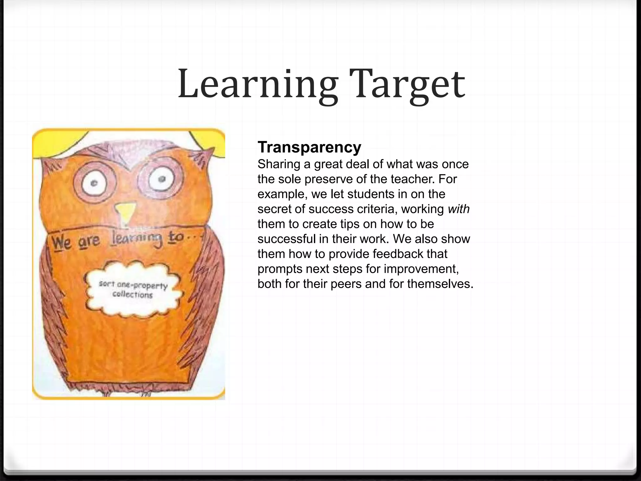Learning Target
Transparency
Sharing a great deal of what was once
the sole preserve of the teacher. For
example, we let students in on the
secret of success criteria, working with
them to create tips on how to be
successful in their work. We also show
them how to provide feedback that
prompts next steps for improvement,
both for their peers and for themselves.
 