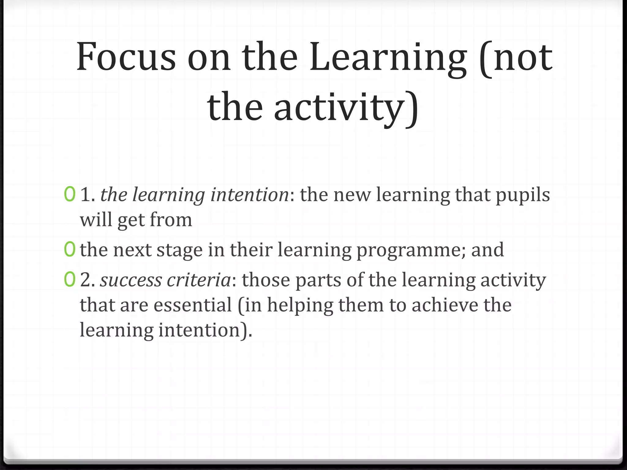 Focus on the Learning (not
the activity)
0 1. the learning intention: the new learning that pupils
will get from
0 the next stage in their learning programme; and
0 2. success criteria: those parts of the learning activity
that are essential (in helping them to achieve the
learning intention).
 