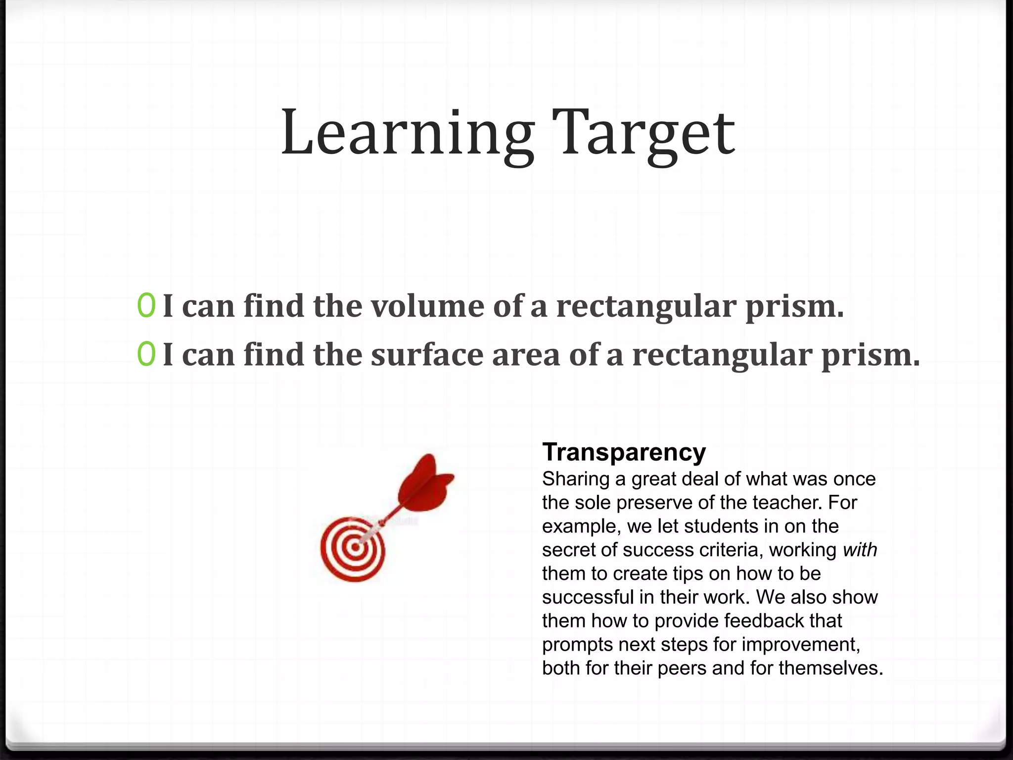 Learning Target
Transparency
Sharing a great deal of what was once
the sole preserve of the teacher. For
example, we let students in on the
secret of success criteria, working with
them to create tips on how to be
successful in their work. We also show
them how to provide feedback that
prompts next steps for improvement,
both for their peers and for themselves.
0 I can find the volume of a rectangular prism.
0 I can find the surface area of a rectangular prism.
 