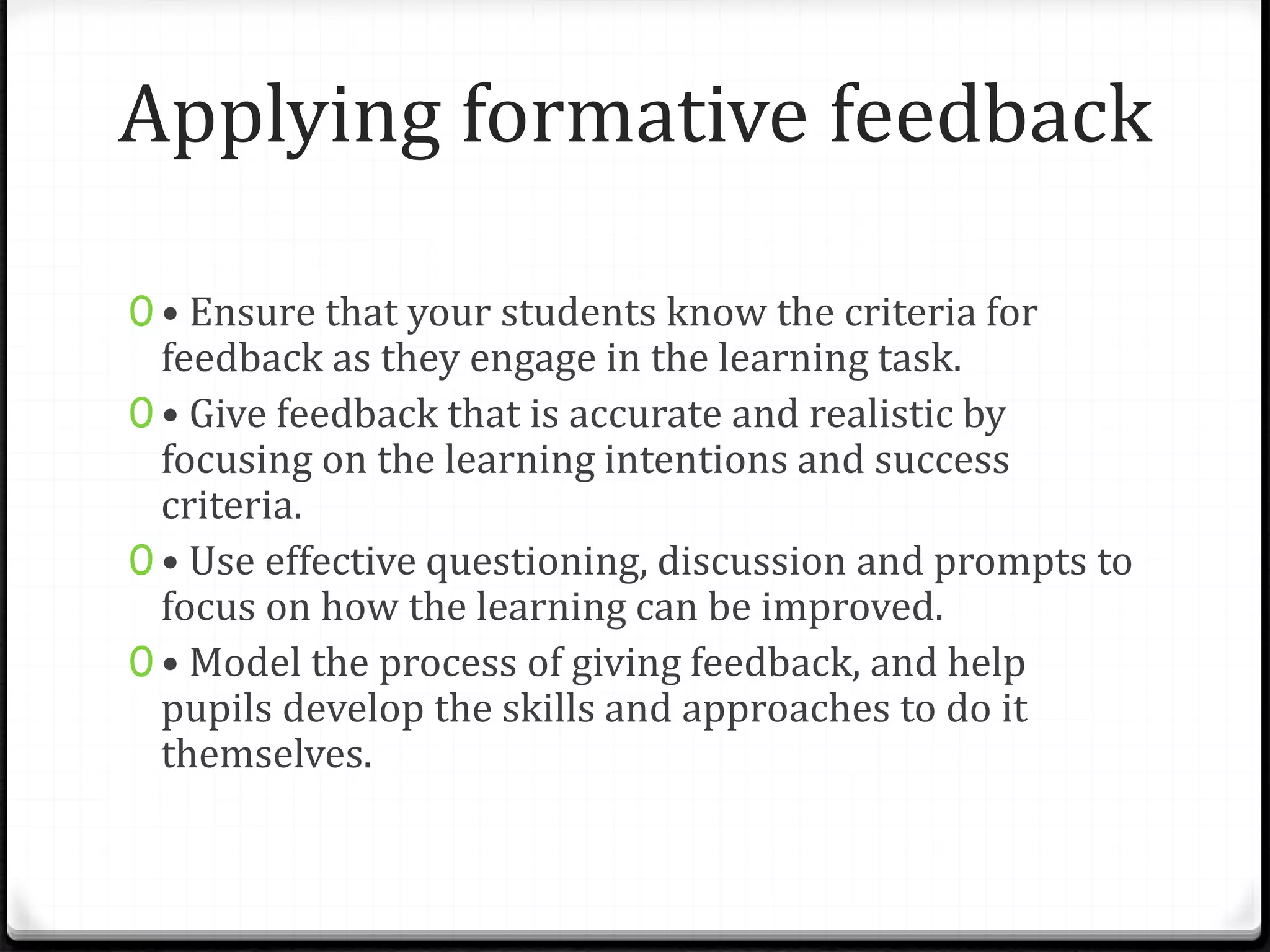 Applying formative feedback
0 • Ensure that your students know the criteria for
feedback as they engage in the learning task.
0 • Give feedback that is accurate and realistic by
focusing on the learning intentions and success
criteria.
0 • Use effective questioning, discussion and prompts to
focus on how the learning can be improved.
0 • Model the process of giving feedback, and help
pupils develop the skills and approaches to do it
themselves.
 