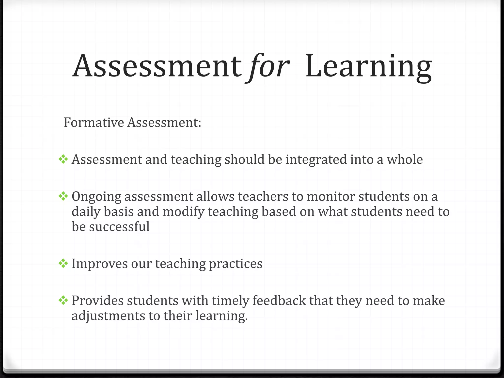 Assessment for Learning
Formative Assessment:
 Assessment and teaching should be integrated into a whole
 Ongoing assessment allows teachers to monitor students on a
daily basis and modify teaching based on what students need to
be successful
 Improves our teaching practices
 Provides students with timely feedback that they need to make
adjustments to their learning.
 