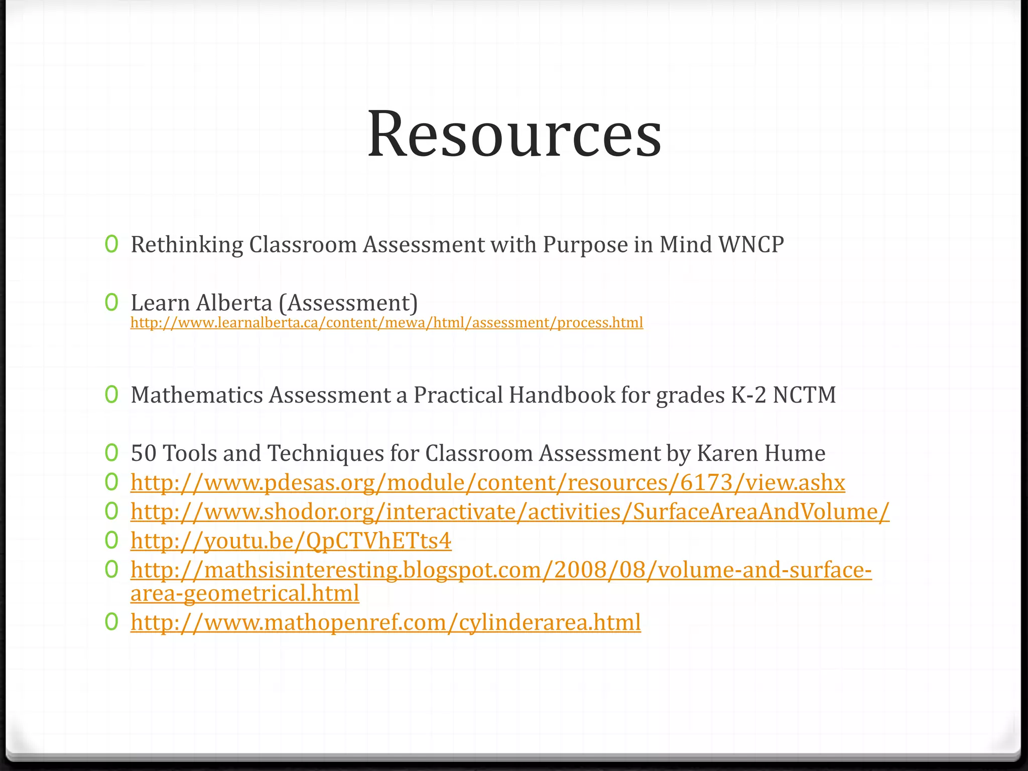 Resources
0 Rethinking Classroom Assessment with Purpose in Mind WNCP
0 Learn Alberta (Assessment)
http://www.learnalberta.ca/content/mewa/html/assessment/process.html
0 Mathematics Assessment a Practical Handbook for grades K-2 NCTM
0 50 Tools and Techniques for Classroom Assessment by Karen Hume
0 http://www.pdesas.org/module/content/resources/6173/view.ashx
0 http://www.shodor.org/interactivate/activities/SurfaceAreaAndVolume/
0 http://youtu.be/QpCTVhETts4
0 http://mathsisinteresting.blogspot.com/2008/08/volume-and-surface-
area-geometrical.html
0 http://www.mathopenref.com/cylinderarea.html
 