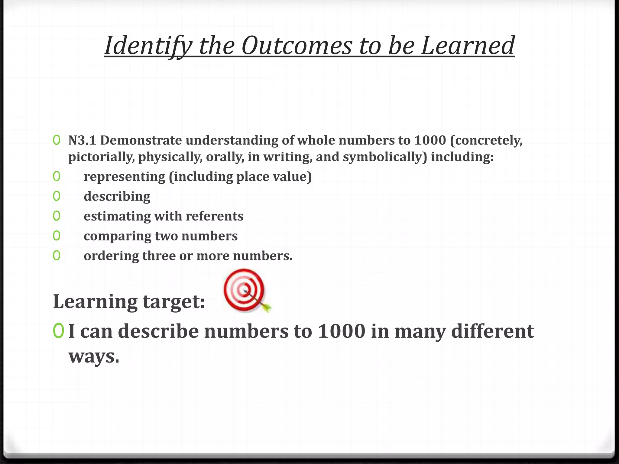 Identify the Outcomes to be Learned
0 N3.1 Demonstrate understanding of whole numbers to 1000 (concretely,
pictorially, physically, orally, in writing, and symbolically) including:
0 representing (including place value)
0 describing
0 estimating with referents
0 comparing two numbers
0 ordering three or more numbers.
Learning target:
0 I can describe numbers to 1000 in many different
ways.
 