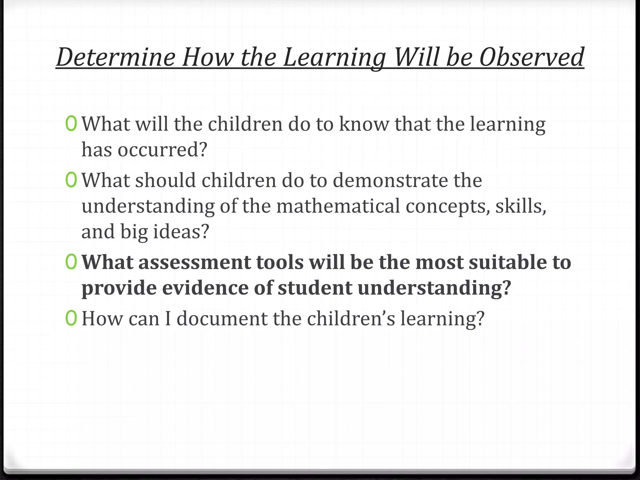 Determine How the Learning Will be Observed
0 What will the children do to know that the learning
has occurred?
0 What should children do to demonstrate the
understanding of the mathematical concepts, skills,
and big ideas?
0 What assessment tools will be the most suitable to
provide evidence of student understanding?
0 How can I document the children’s learning?
 