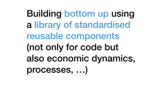 Building bottom up using
a library of standardised
reusable components
(not only for code but
also economic dynamics,
processes, …)
 