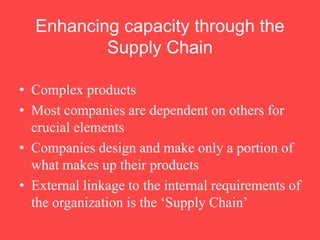 Enhancing capacity through the
Supply Chain
• Complex products
• Most companies are dependent on others for
crucial elements
• Companies design and make only a portion of
what makes up their products
• External linkage to the internal requirements of
the organization is the ‘Supply Chain’
 