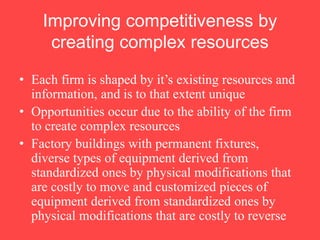 Improving competitiveness by
creating complex resources
• Each firm is shaped by it’s existing resources and
information, and is to that extent unique
• Opportunities occur due to the ability of the firm
to create complex resources
• Factory buildings with permanent fixtures,
diverse types of equipment derived from
standardized ones by physical modifications that
are costly to move and customized pieces of
equipment derived from standardized ones by
physical modifications that are costly to reverse
 
