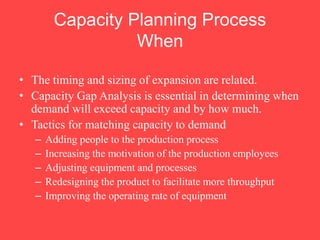 • The timing and sizing of expansion are related.
• Capacity Gap Analysis is essential in determining when
demand will exceed capacity and by how much.
• Tactics for matching capacity to demand
– Adding people to the production process
– Increasing the motivation of the production employees
– Adjusting equipment and processes
– Redesigning the product to facilitate more throughput
– Improving the operating rate of equipment
Capacity Planning Process
When
 