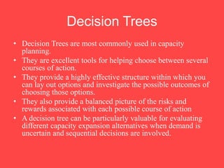 Decision Trees
• Decision Trees are most commonly used in capacity
planning.
• They are excellent tools for helping choose between several
courses of action.
• They provide a highly effective structure within which you
can lay out options and investigate the possible outcomes of
choosing those options.
• They also provide a balanced picture of the risks and
rewards associated with each possible course of action
• A decision tree can be particularly valuable for evaluating
different capacity expansion alternatives when demand is
uncertain and sequential decisions are involved.
 