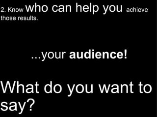 What do you want to say? 2. Know  who can help you  achieve those results. ...your  audience! 