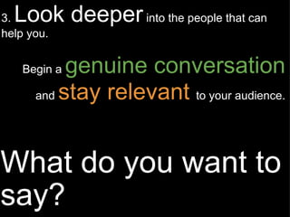 What do you want to say? 3.  Look deeper  into the people that can help you. Begin a  genuine conversation  and  stay relevant   to your audience. 
