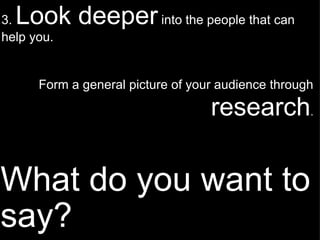 What do you want to say? 3.  Look deeper  into the people that can help you. Form a general picture of your audience through   research . 