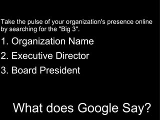 What does Google Say?   Take the pulse of your organization's presence online by searching for the "Big 3". 1. Organization Name   2. Executive Director   3. Board President   