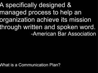 A specifically designed & managed process to help an organization achieve its mission through written and spoken word. -American Bar Association  What is a Communication Plan? 