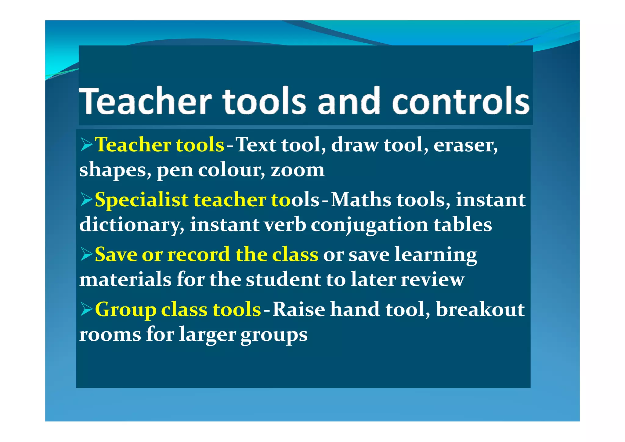 Teacher toolsTeacher tools  ‐‐  Text tool, draw tool, eraser, Text tool, draw tool, eraser, 
shapes  pen colour  zoomshapes  pen colour  zoomshapes, pen colour, zoomshapes, pen colour, zoom
Specialist teacher toSpecialist teacher toolsols  ‐‐  Maths tools, instant Maths tools, instant 
di ti  i t t  b  j ti  t bldi ti  i t t  b  j ti  t bldictionary, instant verb conjugation tablesdictionary, instant verb conjugation tables
Save or record the class Save or record the class or save learning or save learning 
l f h d ll f h d lmaterials for the student to later reviewmaterials for the student to later review
Group class toolsGroup class tools  ‐‐  Raise hand tool, breakout Raise hand tool, breakout 
rooms for larger groupsrooms for larger groups
 