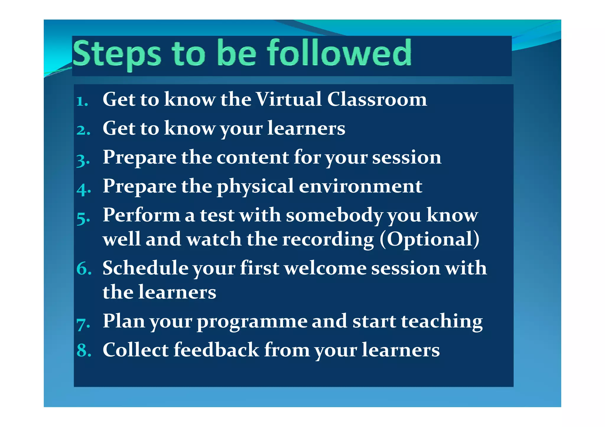 1. Get to know the Virtual Classroom
2. Get to know your learners
3. Prepare the content for your session3 p y
4. Prepare the physical environment
5 Perform a test with somebody you know 5. Perform a test with somebody you know 
well and watch the recording (Optional)
6 S h d l    fi   l   i   i h 6. Schedule your first welcome session with 
the learners
7. Plan your programme and start teaching
8. Collect feedback from your learnersy
 