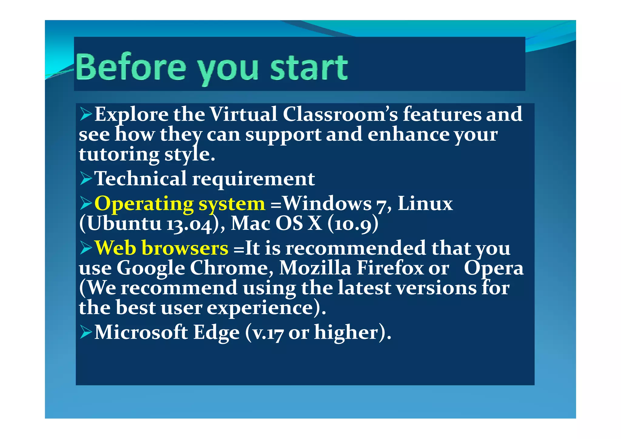 Explore the Virtual Classroom’s features and Explore the Virtual Classroom’s features and Explore the Virtual Classroom s features and Explore the Virtual Classroom s features and 
see how they can support and enhance your see how they can support and enhance your 
tutoring style.tutoring style.
Technical requirement Technical requirement 
Operating system Operating system =Windows 7, Linux =Windows 7, Linux 
((Ub tUb t )  M  OS X ( ))  M  OS X ( )((UbuntuUbuntu 13.04), Mac OS X (10.9)13.04), Mac OS X (10.9)
Web browsers Web browsers =It is recommended that you =It is recommended that you 
use Google Chrome  Mozilla Firefox or   Opera use Google Chrome  Mozilla Firefox or   Opera use Google Chrome, Mozilla Firefox or   Opera use Google Chrome, Mozilla Firefox or   Opera 
(We recommend using the latest versions for (We recommend using the latest versions for 
the best user experience). the best user experience). 
Microsoft Edge (v.17 or higher).Microsoft Edge (v.17 or higher).
 